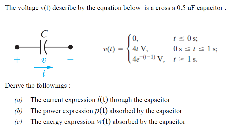 The voltage v(t) describe by the equation below is a cross a 0.5 uF capacitor .
C
0,
t < s;
0s <t <1 s;
4e ((-1) V, tz 1s.
v(t)
4t V,
Derive the followings :
(a)
The current expression i(t) through the capacitor
The power expression p(t) absorbed by the capacitor
The energy expression w(t) absorbed by the capacitor
(b)
(c)
