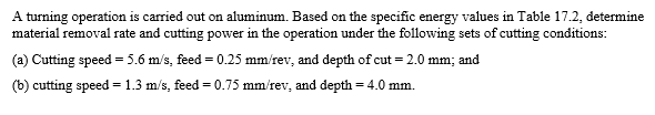 A turning operation is carried out on aluminum. Based on the specific energy values in Table 17.2, determine
material removal rate and cutting power in the operation under the following sets of cutting conditions:
(a) Cutting speed = 5.6 m/s, feed = 0.25 mm/rev, and depth of cut = 2.0 mm; and
(b) cutting speed = 1.3 m/s, feed = 0.75 mm/rev, and depth = 4.0 mm.
