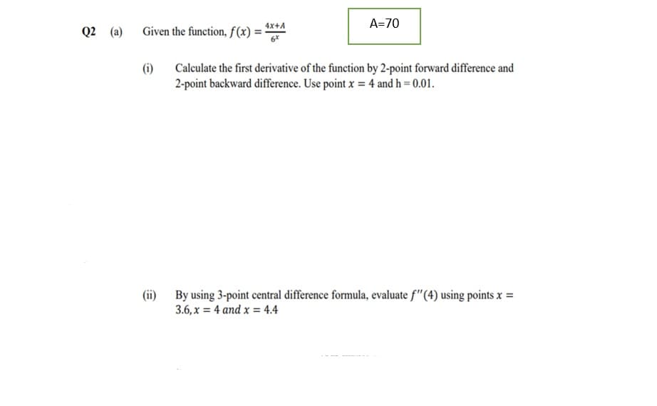 4x+A
A=70
Q2 (a)
Given the function, f(x) = '
(i)
Calculate the first derivative of the function by 2-point forward difference and
2-point backward difference. Use point x = 4 and h = 0.01.
(ii) By using 3-point central difference formula, evaluate f"(4) using points x =
3.6, x = 4 and x = 4.4
