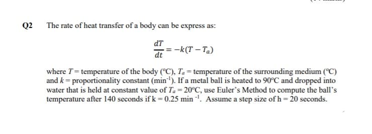 Q2
The rate of heat transfer of a body can be express as:
dT
-k(T – Ta)
dt
where T = temperature of the body (°C), Ta = temperature of the surrounding medium (°C)
and k = proportionality constant (min'). If a metal ball is heated to 90°C and dropped into
water that is held at constant value of Ta = 20°C, use Euler's Method to compute the ball's
temperature after 140 seconds if k = 0.25 min '. Assume a step size of h = 20 seconds.
