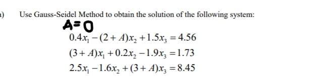 Use Gauss-Seidel Method to obtain the solution of the following system:
A=0
0.4x, - (2+ A)x, +1.5x, = 4.56
(3+ A)x, +0.2.x, -1.9x, = 1.73
2.5x, –1.6x, + (3+ A)x, = 8.45
