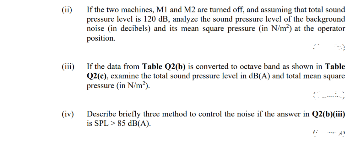 If the two machines, M1 and M2 are turned off, and assuming that total sound
pressure level is 120 dB, analyze the sound pressure level of the background
noise (in decibels) and its mean square pressure (in N/m²) at the operator
position.
(ii)
If the data from Table Q2(b) is converted to octave band as shown in Table
Q2(c), examine the total sound pressure level in dB(A) and total mean square
....
(1i1)
pressure (in N/m²).
(iv)
Describe briefly three method to control the noise if the answer in Q2(b)(iii)
is SPL > 85 dB(A).

