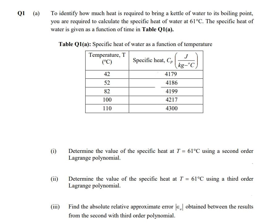 To identify how much heat is required to bring a kettle of water to its boiling point,
you are required to calculate the specific heat of water at 61°C. The specific heat of
water is given as a function of time in Table Q1(a).
Q1
(a)
Table Q1(a): Specific heat of water as a function of temperature
Temperature, T
(°C)
J
Specific heat, C,
kg-°C
42
4179
52
4186
82
4199
100
4217
110
4300
(i)
Determine the value of the specific heat at T = 61°C using a second order
Lagrange polynomial.
(ii)
Determine the value of the specific heat at T = 61°C using a third order
Lagrange polynomial.
(iii)
Find the absolute relative approximate error e obtained between the results
from the second with third order polynomial.
