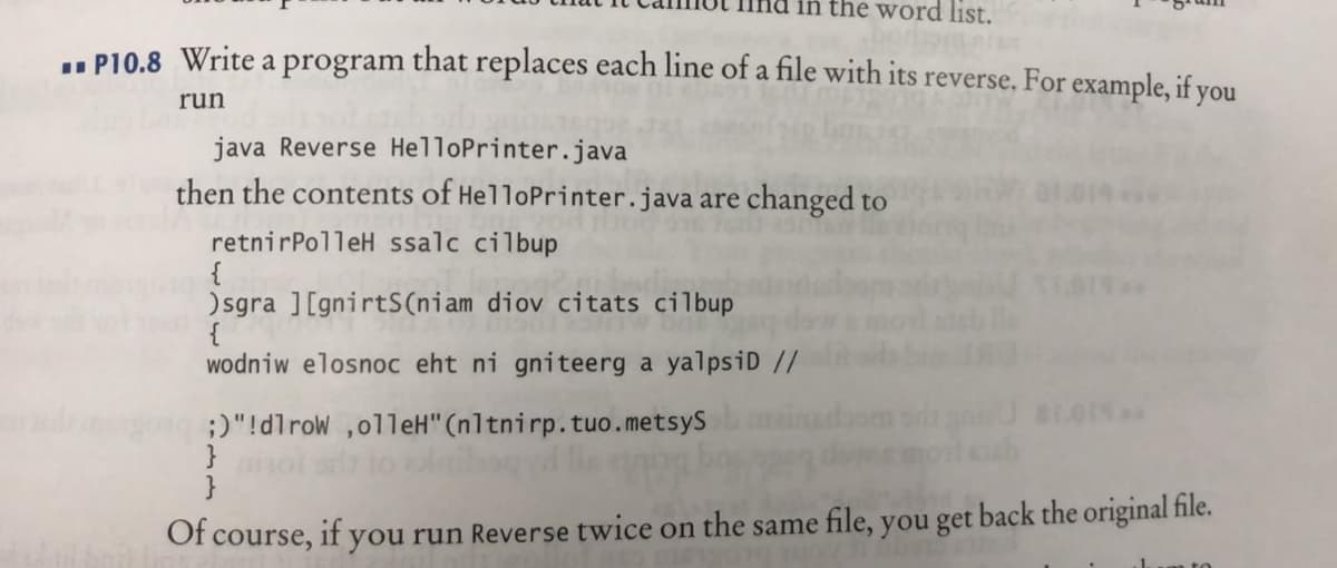 in the word list.
.. P10.8 Write a program that replaces each line of a file with its reverse. For example, if you
run
java Reverse HelloPrinter.java
then the contents of HelloPrinter.java are changed to
retnirPolleH ssalc cilbup
{
) sgra ][gnirtS(niam diov citats cilbup
{
wodniw elosnoc eht ni gniteerg a yalpsiD //
;)"!dlrow ,olleH" (nltnirp.tuo.metsyS
}
}
Of course, if you run Reverse twice on the same file, you get back the original file.
