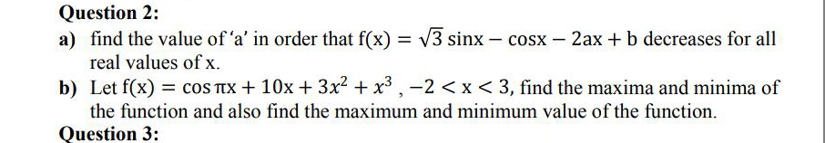 Question 2:
a) find the value of 'a' in order that f(x)
real values of x.
V3 sinx – cosx – 2ax + b decreases for all
b) Let f(x) = cOS TIX + 10x + 3x2 + x3 , -2 <x< 3, find the maxima and minima of
the function and also find the maximum and minimum value of the function.
Question 3:
