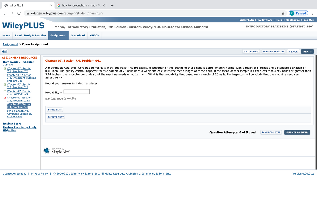 WileyPLUS
how to screenshot on mac - Gc X +
edugen.wileyplus.com/edugen/student/mainfr.uni
Z
Paused
WileyPLUS: MyWileyPLUS | Help | Contact Us | Log Out
WileyPLUS
Mann, Introductory Statistics, 9th Edition, Custom WileyPLUS Course for UMass Amherst
INTRODUCTORY STATISTICS (STATISTC 240)
Home
Read, Study & Practice
Assignment
Gradebook
ORION
Assignment > Open Assignment
FULL SCREEN
PRINTER VERSION
«ВАСК
NEXT
ASSIGNMENT RESOURCES
Chapter 07, Section 7.4, Problem 041
Homework 9 - Chapter
7.1-7.4
A machine at Katz Steel Corporation makes 5-inch-long nails. The probability distribution of the lengths of these nails is approximately normal with a mean of 5 inches and a standard deviation of
0.09 inch. The quality control inspector takes a sample of 25 nails once a week and calculates the mean length of these nails. If the mean of this sample is either less than 4.96 inches or greater than
5.04 inches, the inspector concludes that the machine needs an adjustment. What is the probability that based on a sample of 25 nails, the inspector will conclude that the machine needs an
adjustment?
M Chapter 07, Section
7.3, Problem 020
7 Chapter 07, Section
7.4, Intelligent Tutoring
Problem 031
V Chapter 07, Section
7.3, Problem 021
M Chapter 07, Section
7.3, Problem 024
* Chapter 07, Section
7.4, Problem 034a
Chapter 07, Section
7.4, Problem 041
8th-ed Chapter 07,
Advanced Exercises,
Problem 103
Round your answer to 4 decimal places.
Probability =
the tolerance is +/-5%
SHOW HINT
LINK TO TEXT
Review Score
Review Results by Study
Objective
Question Attempts: 0 of 5 used
SUBMIT ANSWER
SAVE FOR LATER
powered by
MapleNet
License Agreement | Privacy Policy | © 2000-2021 John Wiley & Sons, Inc. All Rights Reserved. A Division of John Wiley & Sons, Inc.
Version 4.24.21.1
