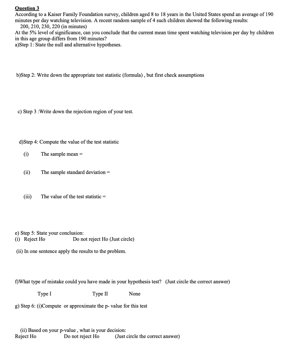 Question 3
According to a Kaiser Family Foundation survey, children aged 8 to 18 years in the United States spend an average of 190
minutes per day watching television. A recent random sample of 4 such children showed the following results:
200, 210, 230, 220 (in minutes)
At the 5% level of significance, can you conclude that the current mean time spent watching television per day by children
in this age group differs from 190 minutes?
a)Step 1: State the null and alternative hypotheses.
b)Step 2: Write down the appropriate test statistic (formula) , but first check assumptions
c) Step 3 :Write down the rejection region of your test.
d)Step 4: Compute the value of the test statistic
(i)
The sample mean =
The sample standard deviation =
(iii)
The value of the test statistic =
e) Step 5: State
your
conclusion:
(i) Reject Ho
Do not reject Ho (Just circle)
(ii) In one sentence apply the results to the problem.
f)What type of mistake could you have made in your hypothesis test? (Just circle the correct answer)
Туре I
Туре II
None
g) Step 6: (i)Compute or approximate the p- value for this test
(ii) Based on your p-value , what is your decision:
Reject Ho
Do not reject Ho
(Just circle the correct answer)
