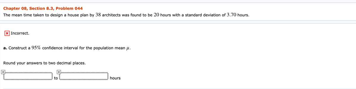 Chapter 08, Section 8.3, Problem 044
The mean time taken to design a house plan by 38 architects was found to be 20 hours with a standard deviation of 3.70 hours.
X Incorrect.
a. Construct a 95% confidence interval for the population mean u.
Round your answers to two decimal places.
to
hours
