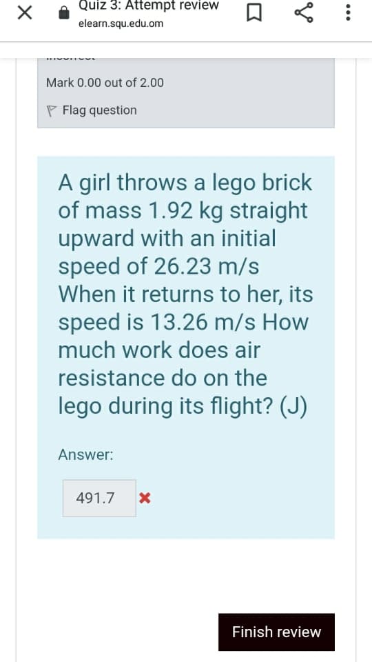 Quiz 3: Attempt review
elearn.squ.edu.om
Mark 0.00 out of 2.00
P Flag question
A girl throws a lego brick
of mass 1.92 kg straight
upward with an initial
speed of 26.23 m/s
When it returns to her, its
speed is 13.26 m/s How
much work does air
resistance do on the
lego during its flight? (J)
Answer:
491.7
Finish review
