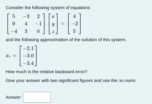 Consider the following system of equations
4
30-0
-1
5
9
4
5
and the following approximation of the solution of this system:
-2.1
-3.0
-3.4
How much is the relative backward error?
Give your answer with two significant figures and use the ∞o-norm.
Xr =
-3
4
3
Answer:
2