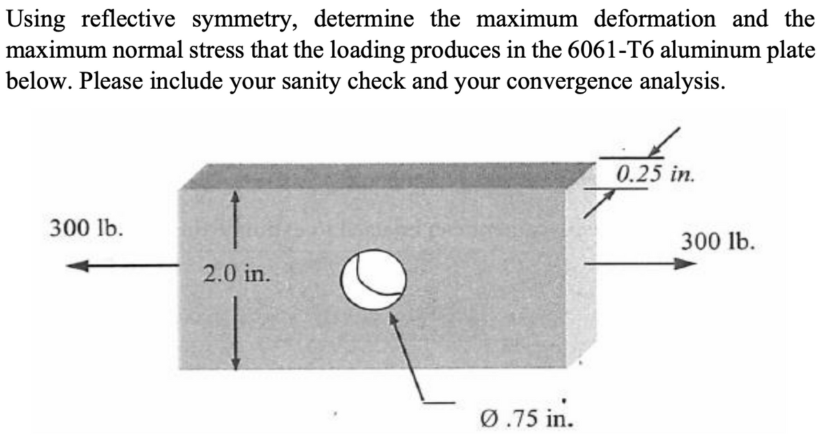 Using reflective symmetry, determine the maximum deformation and the
maximum normal stress that the loading produces in the 6061-T6 aluminum plate
below. Please include your sanity check and your convergence analysis.
0.25 in.
300 lb.
300 lb.
2.0 in.
Ø.75 in.
