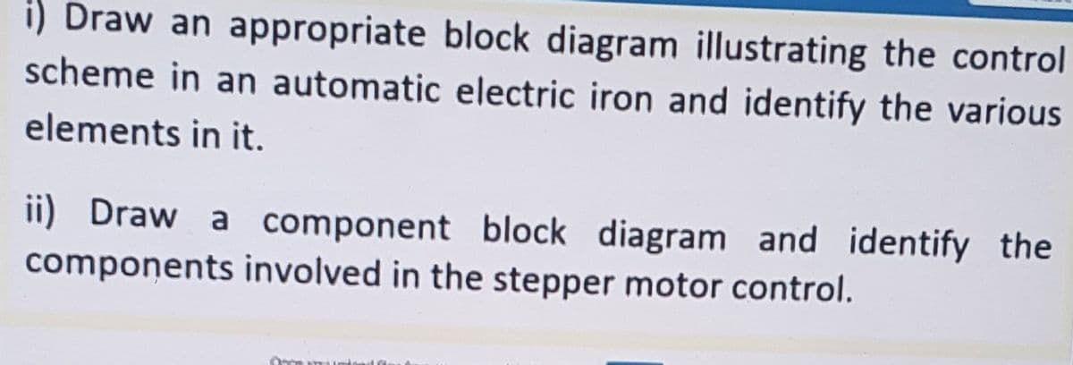 i) Draw an appropriate block diagram illustrating the control
scheme in an automatic electric iron and identify the various
elements in it.
ii) Draw a component block diagram and identify the
components involved in the stepper motor control.
