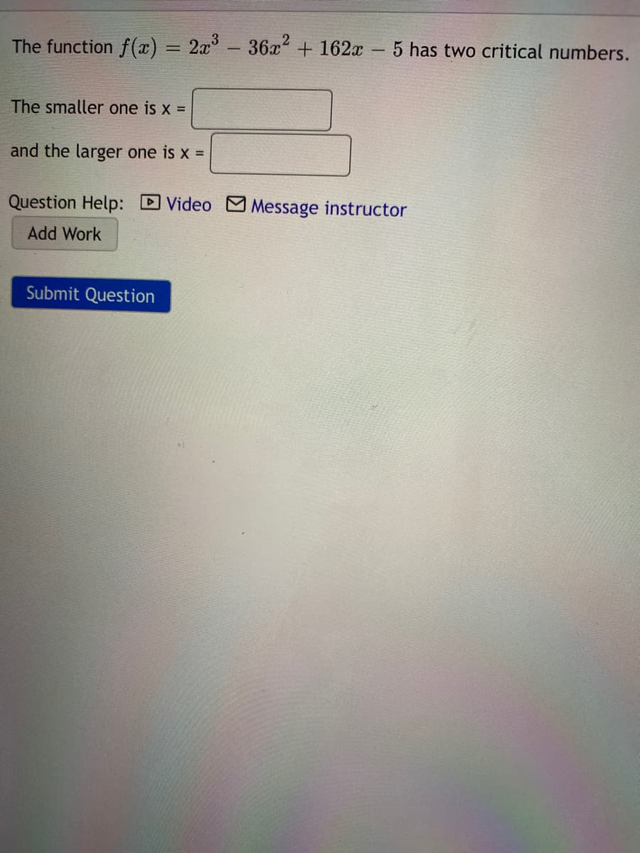 The function f(x) = 2x°- 36x+162x - 5 has two critical numbers.
The smaller one is x =
and the larger one is x =
Question Help: DVideo M Message instructor
Add Work
Submit Question
