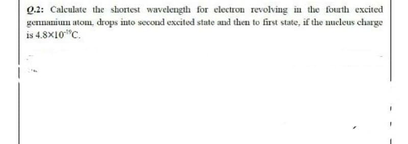 Q.2: Calculate the shortest wavelength for electron revolving in the fourth excited
gennanium atom, drops into second excited state and then to first state, if the nucleus charge
is 4.8X10"C.
