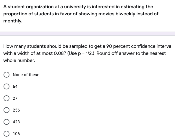 A student organization at a university is interested in estimating the
proportion of students in favor of showing movies biweekly instead of
monthly.
How many students should be sampled to get a 90 percent confidence interval
with a width of at most 0.08? (Use p = 1/2.) Round off answer to the nearest
whole number.
None of these
O 64
O 27
256
423
106