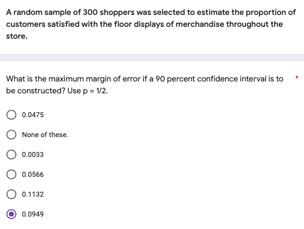 A random sample of 300 shoppers was selected to estimate the proportion of
customers satisfied with the floor displays of merchandise throughout the
store.
What is the maximum margin of error if a 90 percent confidence interval is to
be constructed? Use p = 1/2.
0.0475
None of these.
0.0033
0.0566
0.1132
0.0949