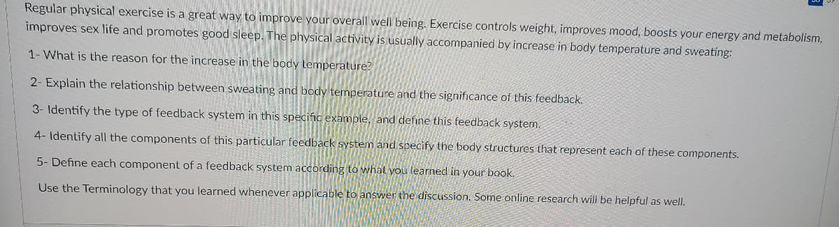 Regular physical exercise is a great way to improve your overall well being. Exercise controls weight, improves mood, boosts your energy and metabolism,
improves sex life and promotes good sleep. The physical activity is usually accompanied by increase in body temperature and sweating:
1- What is the reason for the increase in the body temperature?
2- Explain the relationship between sweating and body temperature and the significance of this feedback.
3- Identify the type of feedback system in this specific example, and define this feedback system.
4- Identify all the components of this particular feedback system and specify the body structures that represent each of these components.
5- Define each component of a feedback system according to whal you learned in your book.
Use the Terminology that you learned whenever applicable to answer the discussion. Some online research will be helpful as well.
