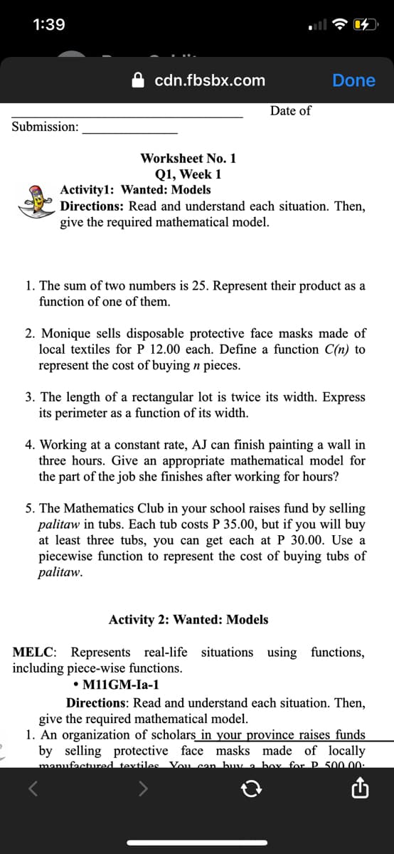 1:39
cdn.fbsbx.com
Done
Date of
Submission:
Worksheet No. 1
Q1, Week 1
Activity1: Wanted: Models
Directions: Read and understand each situation. Then,
give the required mathematical model.
1. The sum of two numbers is 25. Represent their product as a
function of one of them.
2. Monique sells disposable protective face masks made of
local textiles for P 12.00 each. Define a function C(n) to
represent the cost of buying n pieces.
3. The length of a rectangular lot is twice its width. Express
its perimeter as a function of its width.
4. Working at a constant rate, AJ can finish painting a wall in
three hours. Give an appropriate mathematical model for
the part of the job she finishes after working for hours?
5. The Mathematics Club in your school raises fund by selling
palitaw in tubs. Each tub costs P 35.00, but if you will buy
at least three tubs, you can get each at P 30.00. Use a
piecewise function to represent the cost of buying tubs of
palitaw.
Activity 2: Wanted: Models
MELC: Represents real-life situations using functions,
including piece-wise functions.
• M11GM-Ia-1
Directions: Read and understand each situation. Then,
give the required mathematical model.
1. An organization of scholars in your province raises funds
by selling protective face masks made of locally
manufactured textiles Vou can buy a box for P. 500 00:
