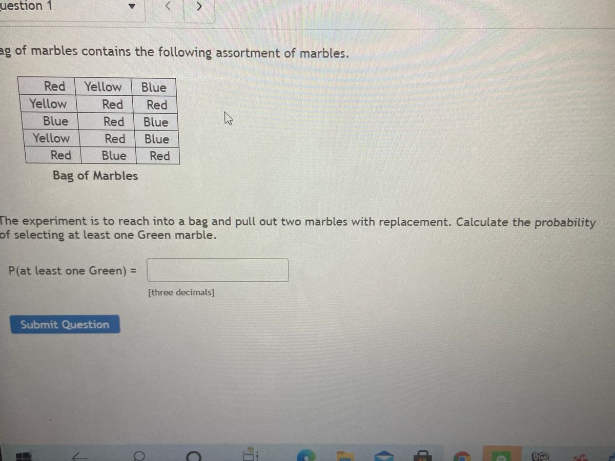 uestion 1
>
ag of marbles contains the following assortment of marbles.
Red
Yellow
Blue
Yellow
Red
Red
Blue
Red
Blue
Yellow
Red
Blue
Red Blue
Red
Bag of Marbles
The experiment is to reach into a bag and pull out two marbles with replacement. Calculate the probability
of selecting at least one Green marble.
P(at least one Green) =
[three decimals]
Submit Question

