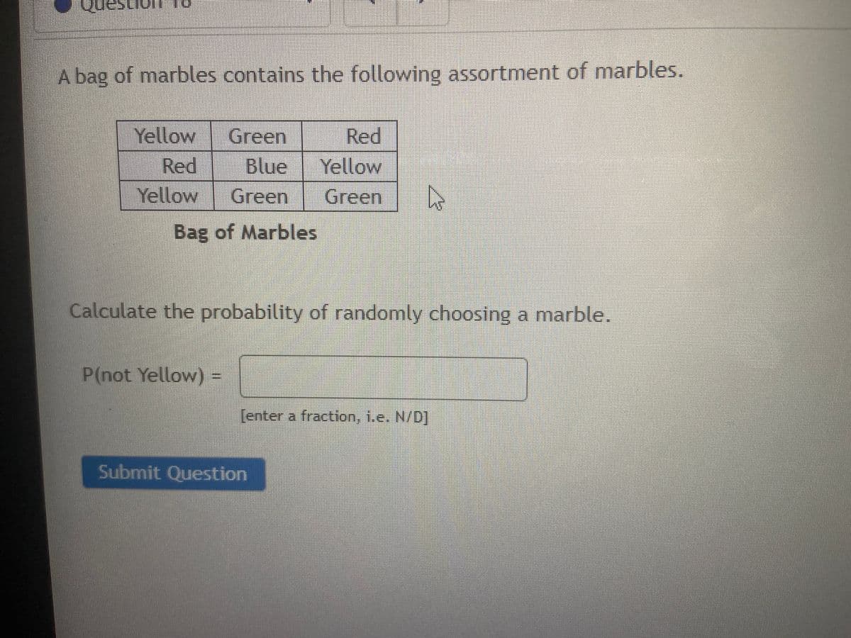 A bag of marbles contains the following assortment of marbles.
Yellow
Green
Red
Red
Blue
Yellow
Yellow
Green
Green
Bag of Marbles
Calculate the probability of randomly choosing a marble.
P(not Yellow) =
[enter a fraction, i.e. N/D]
Submit Question
