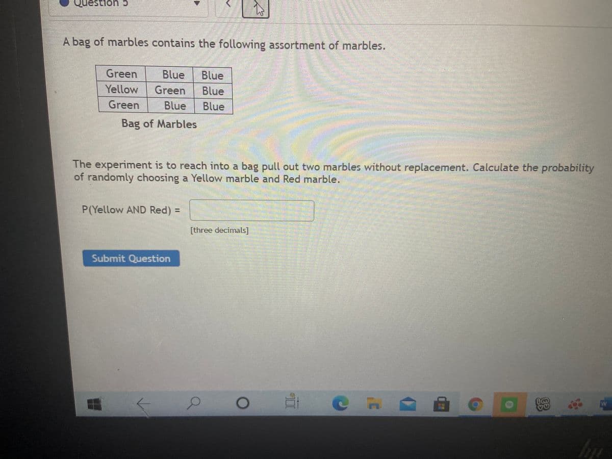 cuousent
A bag of marbles contains the following assortment of marbles.
Green
Blue
Blue
Yellow
Green
Blue
Green
Blue
Blue
Bag of Marbles
The experiment is to reach into a bag pull out two marbles without replacement. Calculate the probability
of randomly choosing a Yellow marble and Red marble.
P(Yellow AND Red) =
[three decimals]
Submit Question
