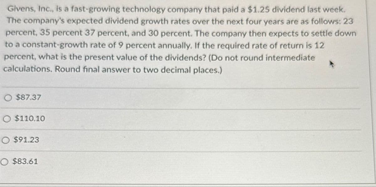 Givens, Inc., is a fast-growing technology company that paid a $1.25 dividend last week.
The company's expected dividend growth rates over the next four years are as follows: 23
percent, 35 percent 37 percent, and 30 percent. The company then expects to settle down
to a constant-growth rate of 9 percent annually. If the required rate of return is 12
percent, what is the present value of the dividends? (Do not round intermediate
calculations. Round final answer to two decimal places.)
$87.37
O $110.10
O $91.23
O $83.61