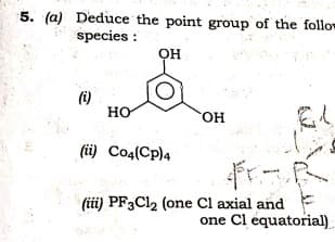 5. (a) Deduce the point group of the follo
species :
OH
(i)
HO
HO,
(ü) Co4(Cp)4
(iüi) PF3CI2 (one Cl axial and
one Cl equatorial)
