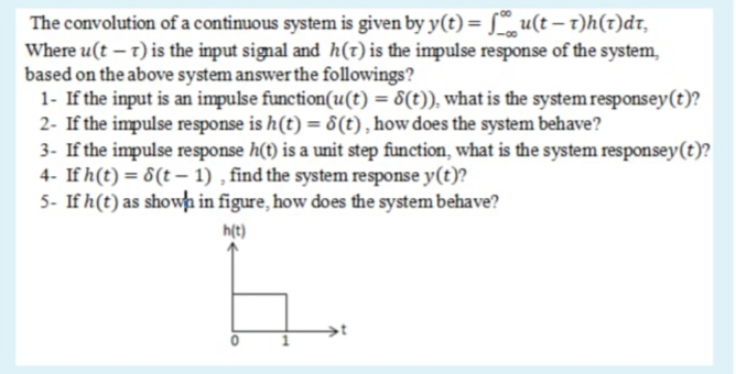 The convolution of a contimnuous system is given by y(t) = [ u(t – t)h(t)dr,
Where u(t – 1) is the input signal and h(t) is the impulse response of the system,
based on the above system answer the followings?
1- If the input is an impulse function(u(t) = 8(t)), what is the system responsey(t)?
2- If the impulse response is h(t) = 8(t), how does the system behave?
3- If the impulse response h(t) is a unit step function, what is the system responsey(t)?
4- If h(t) = 8(t – 1) , find the system response y(t)?
5- If h(t) as showh in figure, how does the system behave?
h(t)
1.

