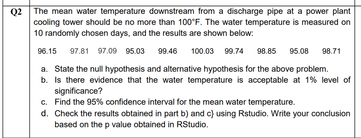The mean water temperature downstream from a discharge pipe at a power plant
Q2
cooling tower should be no more than 100°F. The water temperature is measured on
10 randomly chosen days, and the results are shown below:
96.15
97.81
97.09
95.03
99.46
100.03
99.74
98.85
95.08
98.71
a. State the null hypothesis and alternative hypothesis for the above problem.
b. Is there evidence that the water temperature is acceptable at 1% level of
significance?
c. Find the 95% confidence interval for the mean water temperature.
d. Check the results obtained in part b) and c} using Rstudio. Write your conclusion
based on the p value obtained in RStudio.
