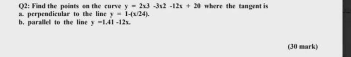 Q2: Find the points on the curve y = 2x3 -3x2 -12x + 20 where the tangent is
a. perpendicular to the line y 1-(x/24).
b. parallel to the line y =1.41-12x.
(30 mark)
