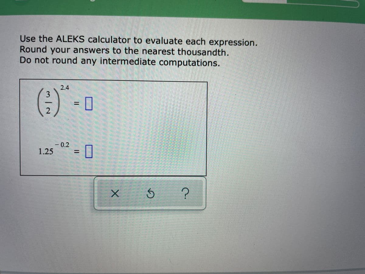 Use the ALEKS calculator to evaluate each expression.
Round your answers to the nearest thousandth.
Do not round any intermediate computations.
2.4
3
= 0
- 0.2
1.25
= [|
%D
