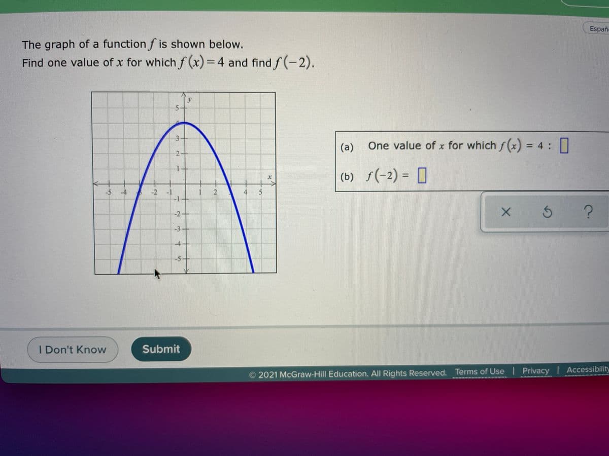 Españe
The graph of a function f is shown below.
Find one value of x for which f (x) = 4 and find f (-2).
3+
(a)
One value of x for which fx) = 4 ||
1+
(b) f(-2) = [
-5 -4
-2
-1
-1+
4
-2-
-3+
-4
-5-
I Don't Know
Submit
O 2021 McGraw-Hill Education. All Rights Reserved. Terms of Use | Privacy Accessibility
ERERE
2.
