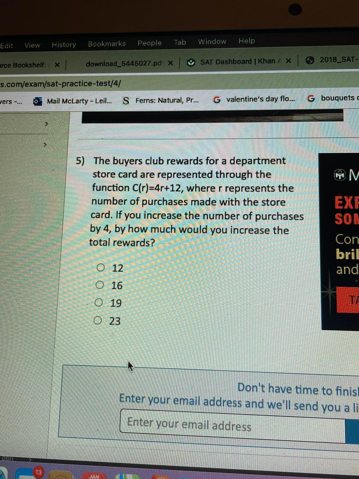 History
Bookmarks
People
Tab
Window
Help
Edit
View
urce Bookshelf: / x
download 5445027.pd x
SAT Dashboard | Khan A X
2018 SAT-
s.com/exam/sat-practice-test/4/
vers -...
Mail McLarty - Leil...
S Ferns: Natural, Pr...
G valentine's day flo...
G bouquets c
5) The buyers club rewards for a department
store card are represented through the
function C(r)=4r+12, where r represents the
number of purchases made with the store
card. If you increase the number of purchases
by 4, by how much would you increase the
EXF
SOM
total rewards?
Con
bril
and
O 12
O 16
O 19
TA
O 23
Don't have time to finisl
Enter your email address and we'll send you a li
Enter your email address
13
JAN
