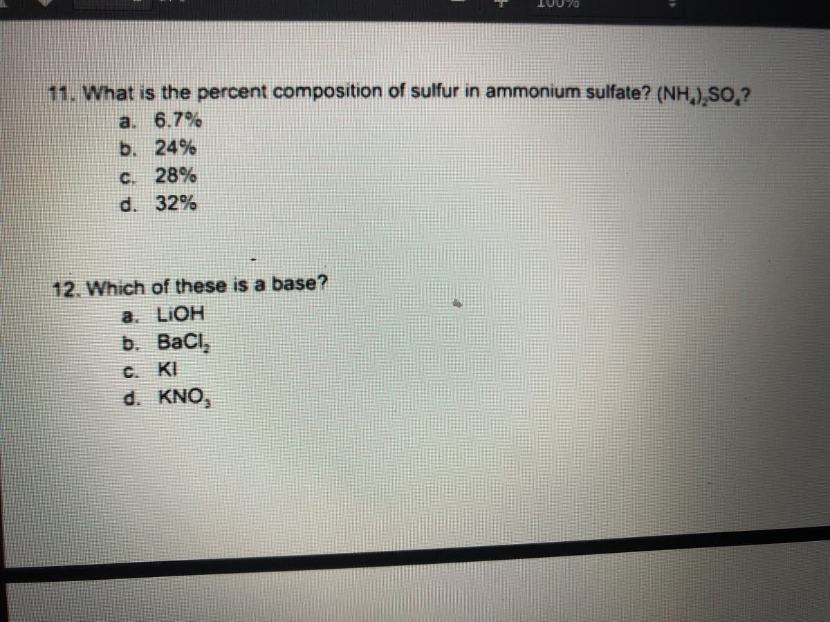 10070
11. What is the percent composition of sulfur in ammonium sulfate? (NH,),SO,?
a. 6.7%
b. 24%
C. 28%
d. 32%
12. Which of these is a base?
a. LIOH
b. BaCl,
C. KI
d. KNO,
