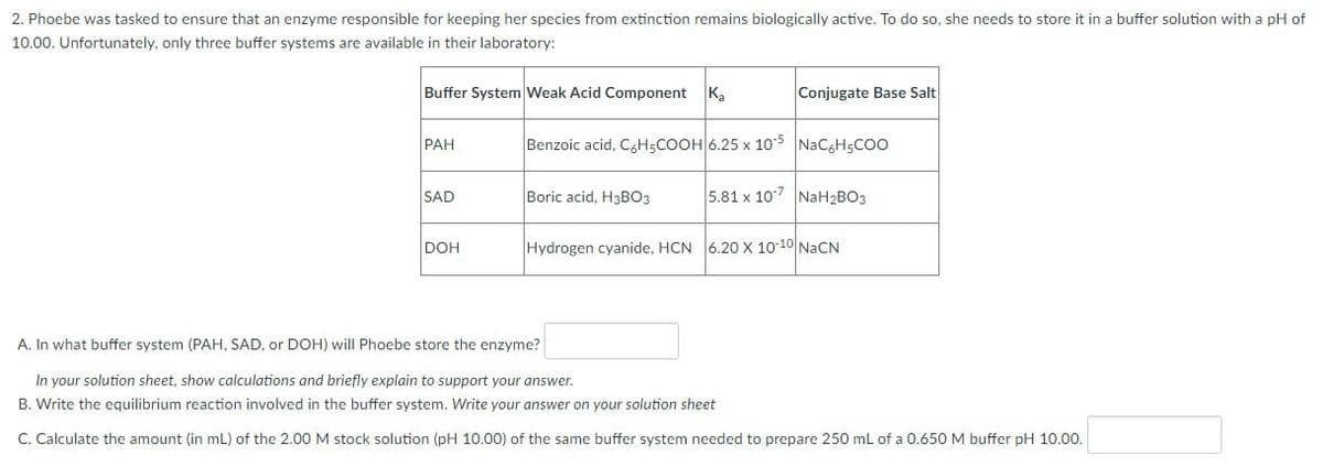2. Phoebe was tasked to ensure that an enzyme responsible for keeping her species from extinction remains biologically active. To do so, she needs to store it in a buffer solution with a pH of
10.00. Unfortunately, only three buffer systems are available in their laboratory:
Buffer System Weak Acid Component K₂
Conjugate Base Salt
PAH
Benzoic acid, C6H5COOH 6.25 x 10-5 NaC6H5COO
SAD
Boric acid, H3BO3
5.81 x 107 NaH₂BO3
DOH
Hydrogen cyanide, HCN 6.20 X 10-10 NaCN
A. In what buffer system (PAH, SAD, or DOH) will Phoebe store the enzyme?
In your solution sheet, show calculations and briefly explain to support your answer.
B. Write the equilibrium reaction involved in the buffer system. Write your answer on your solution sheet
C. Calculate the amount (in mL) of the 2.00 M stock solution (pH 10.00) of the same buffer system needed to prepare 250 mL of a 0.650 M buffer pH 10.00.