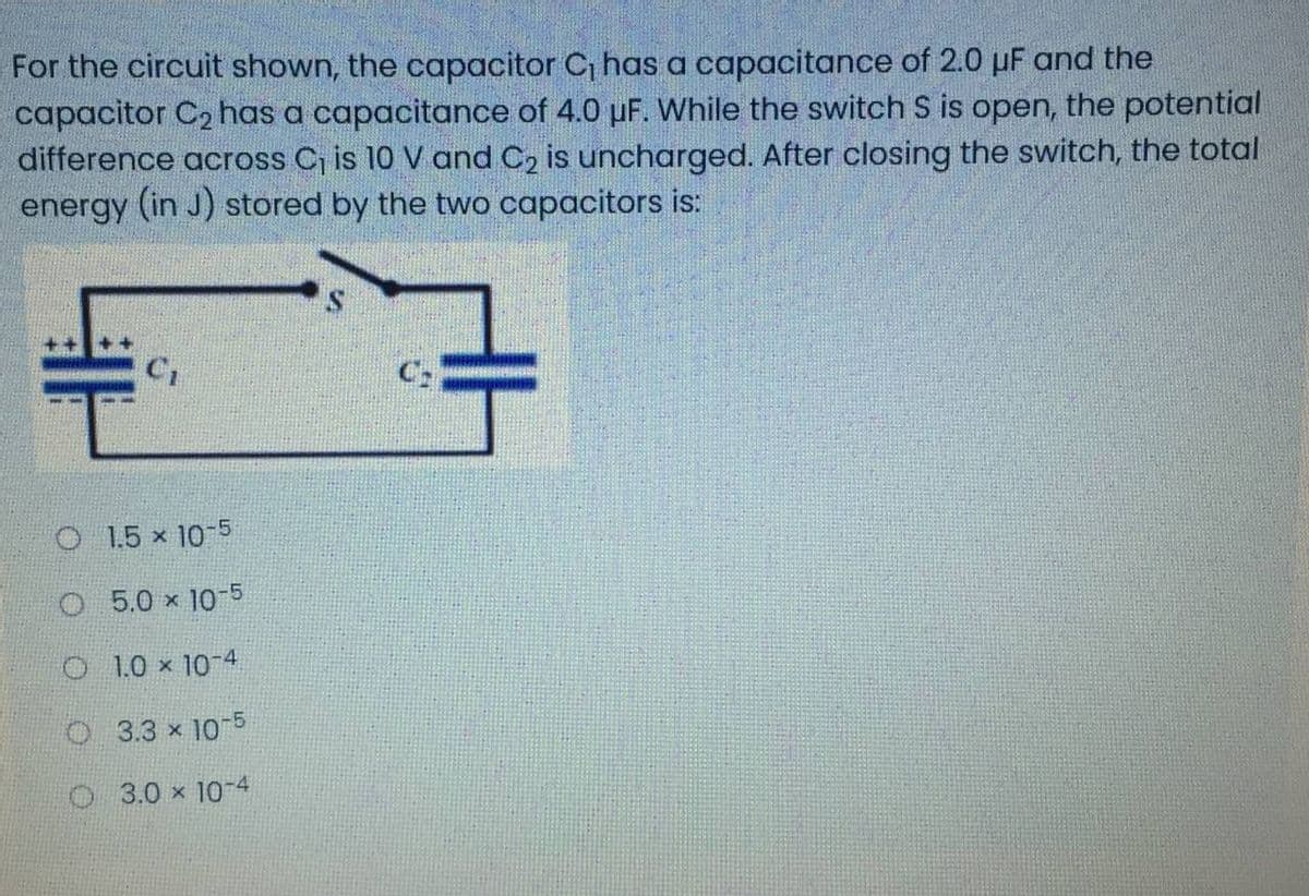 For the circuit shown, the capacitor C, has a capacitance of 2.0 µF and the
capacitor C2 has a capacitance of 4.0 uF. While the switch S is open, the potential
difference across C, is 10 V and C2 is uncharged. After closing the switch, the total
energy (in J) stored by the two capacitors is:
C1
O 1.5 x 10-5
O 5.0 x 10-5
O 1.0 x 10-4
O 3.3 x 10-5
O3.0 x 10-4
