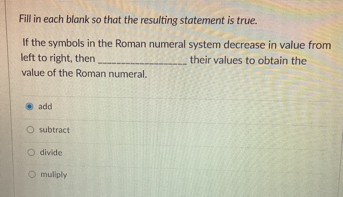 Fill in each blank so that the resulting statement is true.
If the symbols in the Roman numeral system decrease in value from
left to right, then
their values to obtain the
value of the Roman numeral.
add
O subtract
O divide
O muliply
