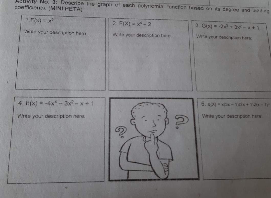 ACtivity No. 3: Describe the graph of each polyncmial function based on its degree and leading
coefficients. (MINI PETA)
1.F(x) = x5
2. F(X) = x-2
3. G(x) = -2x + 3x2 - x + 1.
Write your description here:
Write your description here:
Write your description here.
5. q(X) = x(3x - 1)(2x + 1)2(x-1)
4. h(x) = -4x - 3x2-x + 1
Write your description here:
Write your description here:
