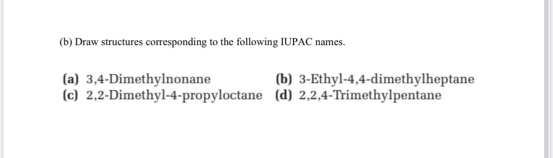 (b) Draw structures corresponding to the following IUPAC names.
(a) 3,4-Dimethylnonane
(c) 2,2-Dimethyl-4-propyloctane (d) 2,2,4-Trimethylpentane
(b) 3-Ethyl-4,4-dimethylheptane
