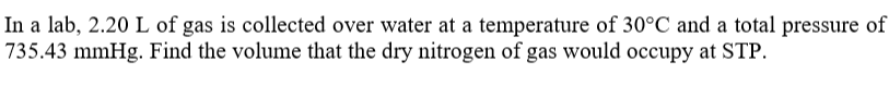 In a lab, 2.20 L of gas is collected over water at a temperature of 30°C and a total pressure of
735.43 mmHg. Find the volume that the dry nitrogen of gas would occupy at STP.
