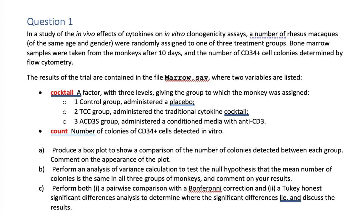 Question 1
In a study of the in vivo effects of cytokines on in vitro clonogenicity assays, a number of rhesus macaques
(of the same age and gender) were randomly assigned to one of three treatment groups. Bone marrow
samples were taken from the monkeys after 10 days, and the number of CD34+ cell colonies determined by
flow cytometry.
The results of the trial are contained in the file Marrow. say, where two variables are listed:
●
mmm
b)
c)
cocktail A factor, with three levels, giving the group to which the monkey was assigned:
O
1 Control group, administered a placebo;
O
2 TCC group, administered the traditional cytokine cocktail;
O
3 ACD3S group, administered a conditioned media with anti-CD3.
count Number of colonies of CD34+ cells detected in vitro.
a) Produce a box plot to show a comparison of the number of colonies detected between each group.
Comment on the appearance of the plot.
Perform an analysis of variance calculation to test the null hypothesis that the mean number of
colonies is the same in all three groups of monkeys, and comment on your results.
Perform both (i) a pairwise comparison with a Bonferonni correction and (ii) a Tukey honest
significant differences analysis to determine where the significant differences lie, and discuss the
results.