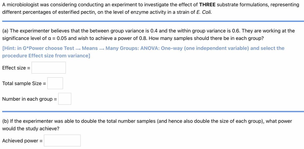 A microbiologist was considering conducting an experiment to investigate the effect of THREE substrate formulations, representing
different percentages of esterified pectin, on the level of enzyme activity in a strain of E. Coli.
(a) The experimenter believes that the between group variance is 0.4 and the within group variance is 0.6. They are working at the
significance level of a = 0.05 and wish to achieve a power of 0.8. How many samples should there be in each group?
[Hint: in G*Power choose Test → Means → Many Groups: ANOVA: One-way (one independent variable) and select the
procedure Effect size from variance]
Effect size =
Total sample Size =
Number in each group =
(b) If the experimenter was able to double the total number samples (and hence also double the size of each group), what power
would the study achieve?
Achieved power =
