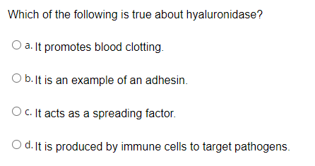 Which of the following is true about hyaluronidase?
O a. It promotes blood clotting.
O b. It is an example of an adhesin.
O C. It acts as a spreading factor.
O d. It is produced by immune cells to target pathogens.
