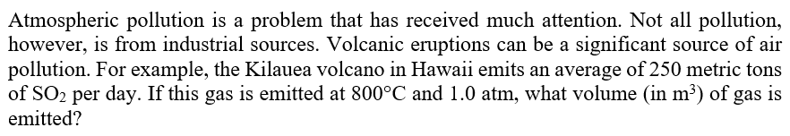 Atmospheric pollution is a problem that has received much attention. Not all pollution,
however, is from industrial sources. Volcanic eruptions can be a significant source of air
pollution. For example, the Kilauea volcano in Hawaii emits an average of 250 metric tons
of SO2 per day. If this gas is emitted at 800°C and 1.0 atm, what volume (in m³) of gas is
emitted?