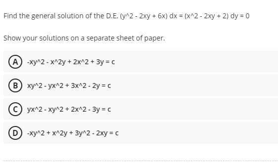 Find the general solution of the D.E. (y^2 - 2xy + 6x) dx = (x^2 - 2xy + 2) dy = 0
Show your solutions on a separate sheet of paper.
(A) -xy^2 - x^2y + 2x^2 + 3y = c
(B) xy^2-yx^2 + 3x^2 - 2y = c
yx^2 - xy^2 + 2x^2 - 3y = c
D) -xy^2 + x^2y + 3y^2 - 2xy = c