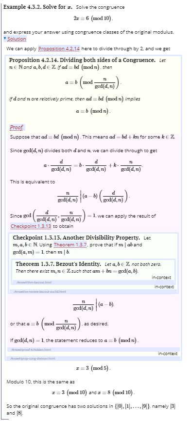 Example 4.3.2. Solve for z. Solve the congruence
2z = 6 (mod 10).
and express your answer using congruence classes of the original modulus.
Solution
We can apply Proposition 4.2.14 here to divide through by 2, and we get
Proposition 4.2.14. Dividing both sides of a Congruence. Let
ne Nand a, b,d e Z lif ad = bd (mod n). then
ab (mod
ged(d, n)
If d and n are relatively prime, then ad = bd (mod n) implies
a =b (mod n).
Proof.
Suppose that ad= bd (mod n). This means ad = bd + kn for some keZ.
Since god(d, n) divides both dand n, we can divide through to get
d
= b-
+k.
god(d, n)
ged(d, n)
god(d, n)
This is equivalent to
d
god(d, n)
|(a - b)
god(d, n)
Since god
1. we can apply the result of
god(d, n)' god(d, 71)
Checkpoint 1.3.13 to obtain
Checkpoint 1.3.13. Another Divisibility Property. Let
m, a, beN. Using Theorem 1.3.7. prove that if m| ab and
god(a, m) = 1, then m|b.
Theorem 1.3.7. Bezout's Identity. Let a, be Z not both zero.
Then there exist m,neZ such that am + bn = gcd(a, b).
in-context
Jknowinhm-beout.htm
in-context
Sknowles-review-botuclhem
ged(d, n)
(a - b).
or that a= b (mod
as desired.
gad(d, n)).
If god(d, n) =1, the statement reduces to a =b (mod n).
!!
knowliprool-6-hidden
in-context
knowliprop-cong-division.himi
3 (mod 5) -
Modulo 10, this is the same as
z= 3 (mod 10) and 1 = 8 (mod 10).
So the original congruence has two solutions in {[0], [1],..., [9]}, namely (3]
and (8).
