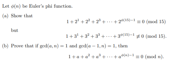 Let ø(n) be Euler's phi function.
(a) Show that
1+2' + 2² + 2³+.
+ 26(15)–1 = 0 (mod 15)
...
but
1+3' + 32 + 33 +
+ 36(15)–1 0 (mod 15).
...
(b) Prove that if gcd(a, n) = 1 and gcd(a – 1, n) = 1, then
1+a + a² + a³ + ….+a®(n)-1 = 0 (mod n).
...
