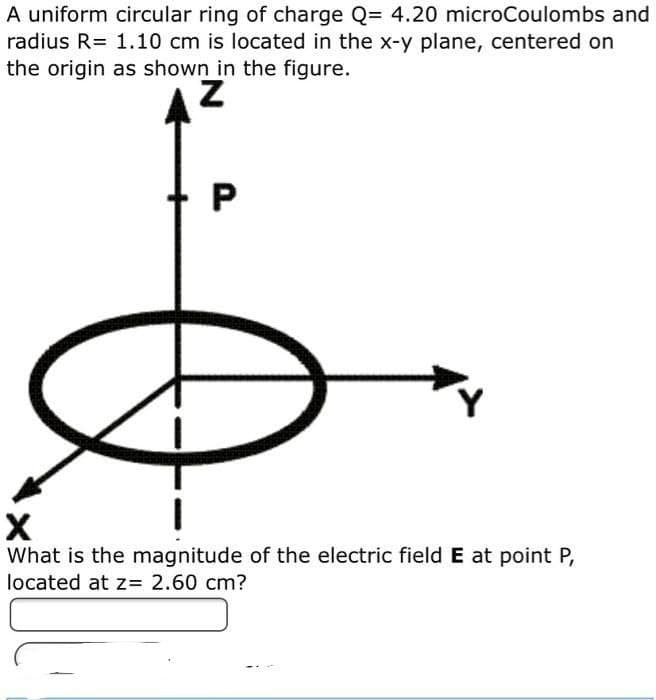 A uniform circular ring of charge Q= 4.20 microCoulombs and
radius R= 1.10 cm is located in the x-y plane, centered on
the origin as shown in the figure.
What is the magnitude of the electric field E at point P,
located at z= 2.60 cm?
P.

