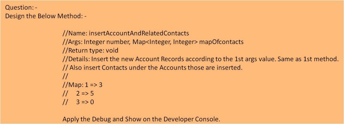 Question: -
Design the Below Method: -
//Name: insertAccountAndRelatedContacts
//Args: Integer number, Map<Integer, Integer> mapOfcontacts
//Return type: void
//Details: Insert the new Account Records according to the 1st args value. Same as 1st method.
// Also insert Contacts under the Accounts those are inserted.
//
//Map: 1 => 3
//
// 3 => 0
2 => 5
Apply the Debug and Show on the Developer Console.
