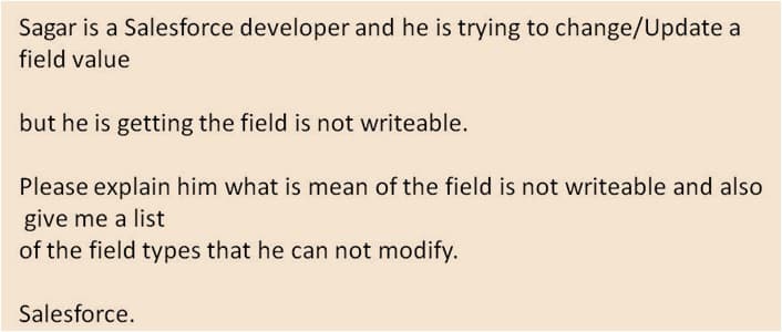Sagar is a Salesforce developer and he is trying to change/Update a
field value
but he is getting the field is not writeable.
Please explain him what is mean of the field is not writeable and also
give me a list
of the field types that he can not modify.
Salesforce.
